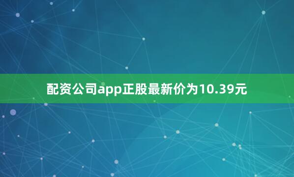 配资公司app正股最新价为10.39元
