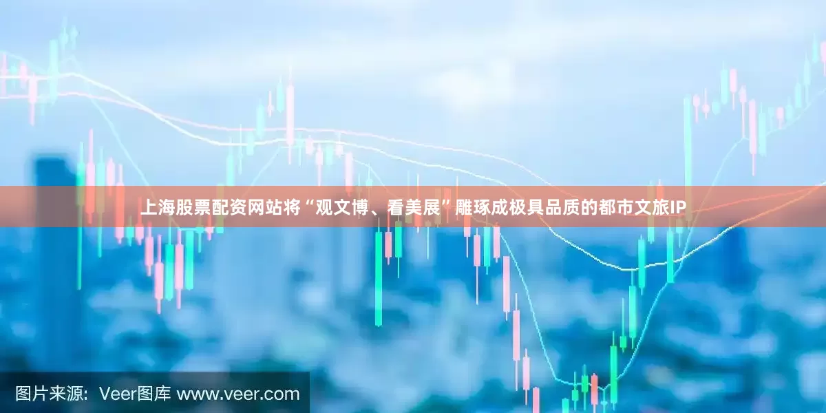 上海股票配资网站将“观文博、看美展”雕琢成极具品质的都市文旅IP
