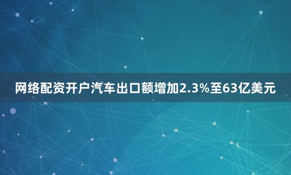 网络配资开户汽车出口额增加2.3%至63亿美元