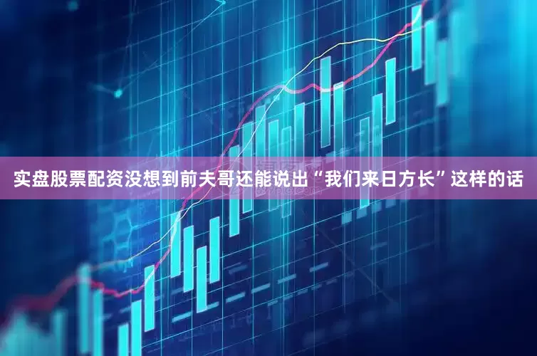 实盘股票配资没想到前夫哥还能说出“我们来日方长”这样的话