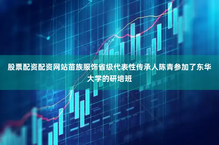 股票配资配资网站苗族服饰省级代表性传承人陈青参加了东华大学的研培班
