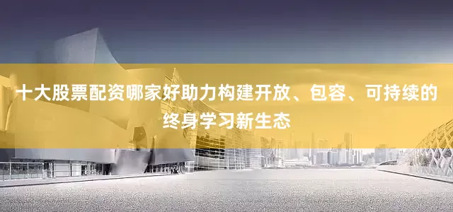 十大股票配资哪家好助力构建开放、包容、可持续的终身学习新生态
