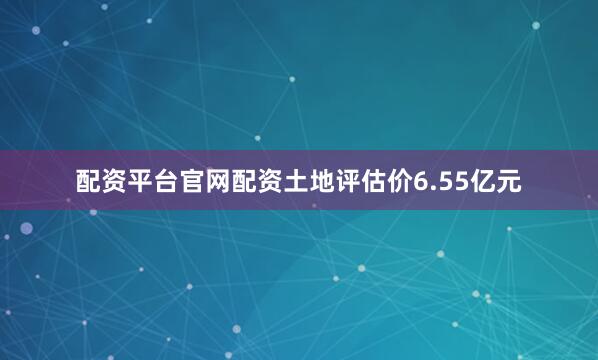 配资平台官网配资土地评估价6.55亿元