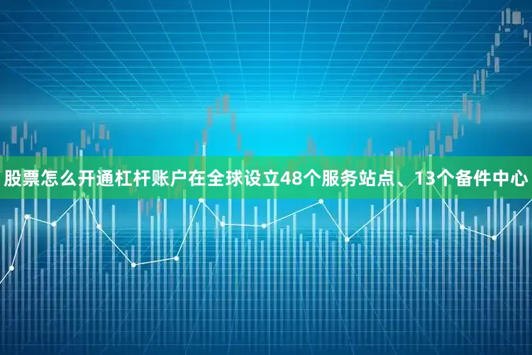 股票怎么开通杠杆账户在全球设立48个服务站点、13个备件中心