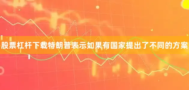股票杠杆下载特朗普表示如果有国家提出了不同的方案