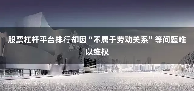 股票杠杆平台排行却因“不属于劳动关系”等问题难以维权