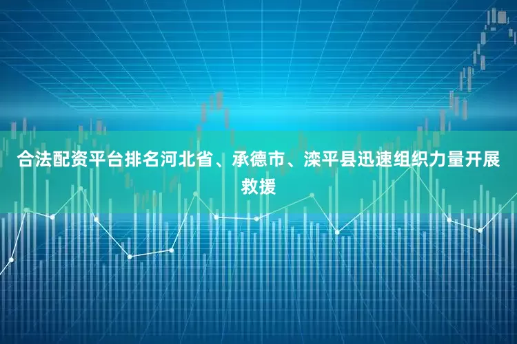 合法配资平台排名河北省、承德市、滦平县迅速组织力量开展救援