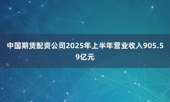 中国期货配资公司2025年上半年营业收入905.59亿元