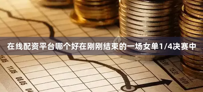 在线配资平台哪个好在刚刚结束的一场女单1/4决赛中